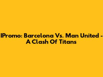 IPromo: Barcelona Vs. Man United - A Clash Of Titans