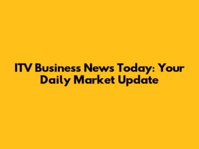 ITV Business News Today: Your Daily Market Update