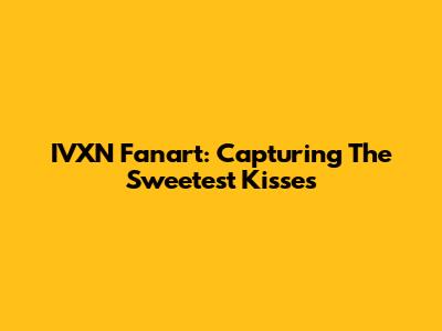 IVXN Fanart: Capturing The Sweetest Kisses