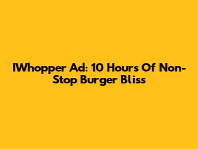 IWhopper Ad: 10 Hours Of Non-Stop Burger Bliss
