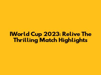 IWorld Cup 2023: Relive The Thrilling Match Highlights