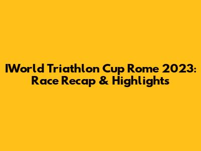 IWorld Triathlon Cup Rome 2023: Race Recap & Highlights