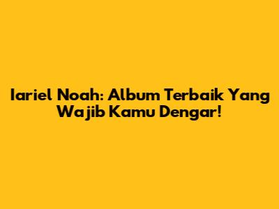 Iariel Noah: Album Terbaik Yang Wajib Kamu Dengar!