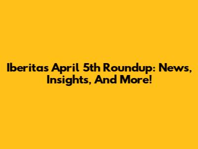 Iberita's April 5th Roundup: News, Insights, And More!