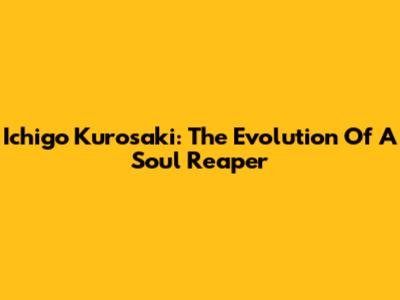 Ichigo Kurosaki: The Evolution Of A Soul Reaper