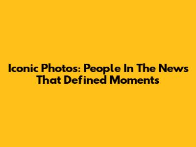 Iconic Photos: People In The News That Defined Moments