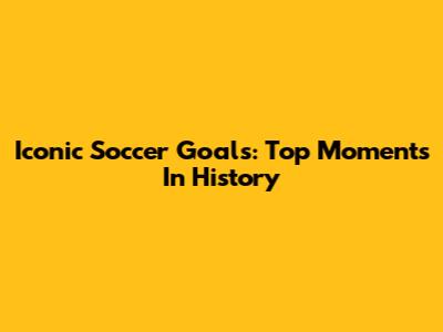 Iconic Soccer Goals: Top Moments In History
