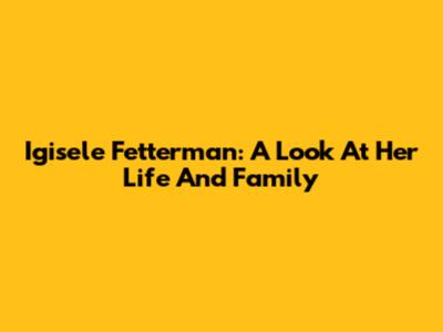 Igisele Fetterman: A Look At Her Life And Family
