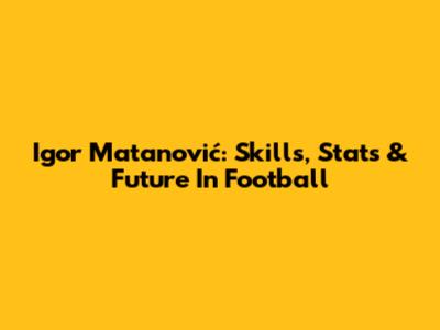 Igor Matanović: Skills, Stats & Future In Football