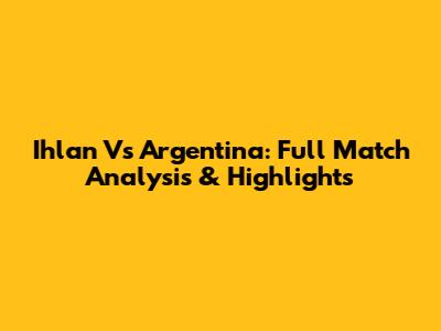 Ihlan Vs Argentina: Full Match Analysis & Highlights