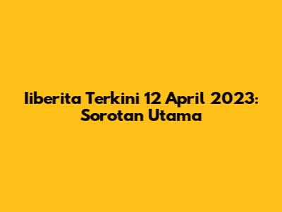 Iiberita Terkini 12 April 2023: Sorotan Utama