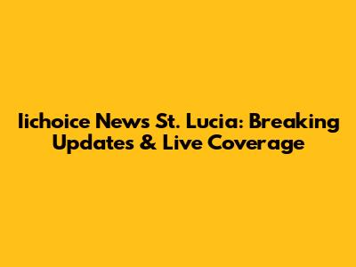 Iichoice News St. Lucia: Breaking Updates & Live Coverage