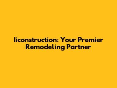Iiconstruction: Your Premier Remodeling Partner