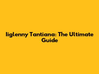 Iiglenny Tantiana: The Ultimate Guide