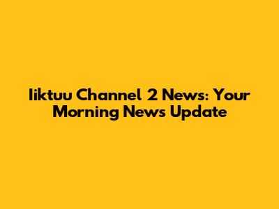 Iiktuu Channel 2 News: Your Morning News Update