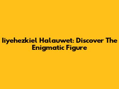 Iiyehezkiel Halauwet: Discover The Enigmatic Figure