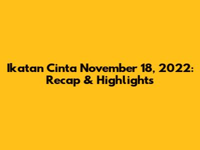 Ikatan Cinta November 18, 2022: Recap & Highlights
