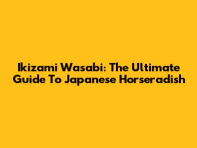 Ikizami Wasabi: The Ultimate Guide To Japanese Horseradish