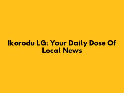 Ikorodu LG: Your Daily Dose Of Local News