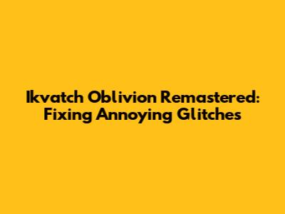 Ikvatch Oblivion Remastered: Fixing Annoying Glitches