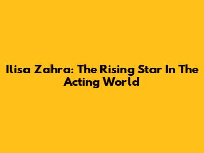 Ilisa Zahra: The Rising Star In The Acting World