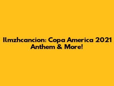 Ilmzhcancion: Copa America 2021 Anthem & More!