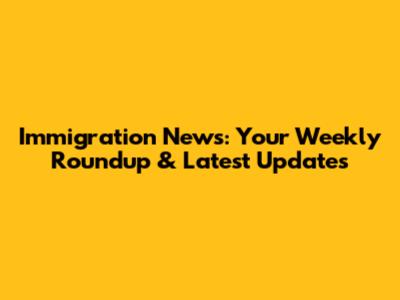 Immigration News: Your Weekly Roundup & Latest Updates