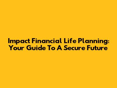 Impact Financial Life Planning: Your Guide To A Secure Future