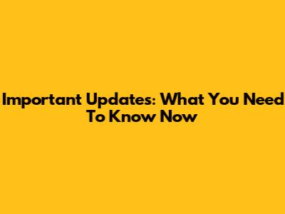 Important Updates: What You Need To Know Now