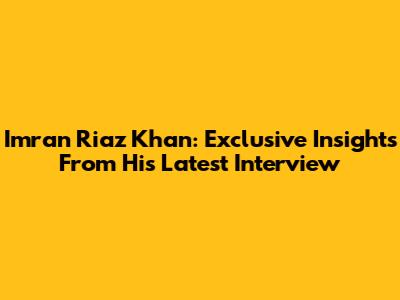 Imran Riaz Khan: Exclusive Insights From His Latest Interview