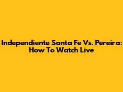 Independiente Santa Fe Vs. Pereira: How To Watch Live