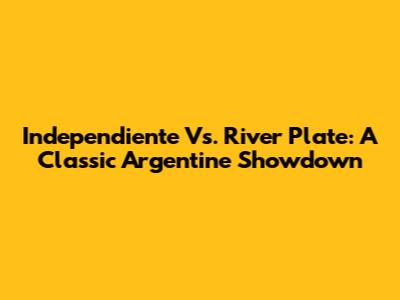 Independiente Vs. River Plate: A Classic Argentine Showdown