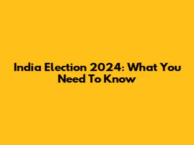 India Election 2024: What You Need To Know