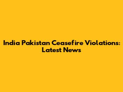 India Pakistan Ceasefire Violations: Latest News