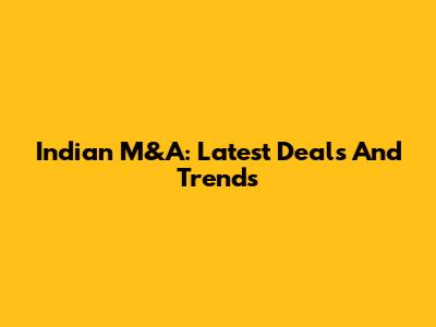 Indian M&A: Latest Deals And Trends
