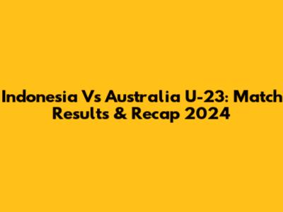 Indonesia Vs Australia U-23: Match Results & Recap 2024
