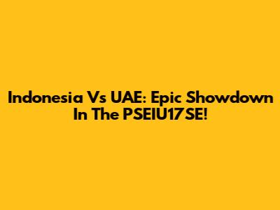 Indonesia Vs UAE: Epic Showdown In The PSEIU17SE!