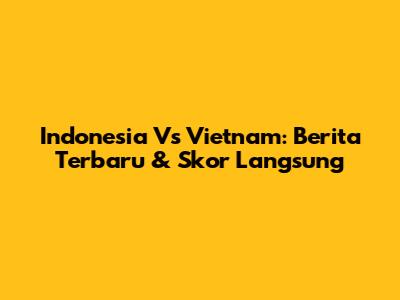 Indonesia Vs Vietnam: Berita Terbaru & Skor Langsung