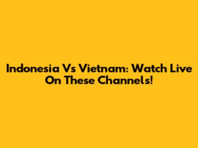 Indonesia Vs Vietnam: Watch Live On These Channels!