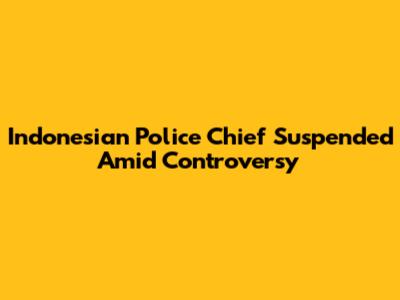Indonesian Police Chief Suspended Amid Controversy