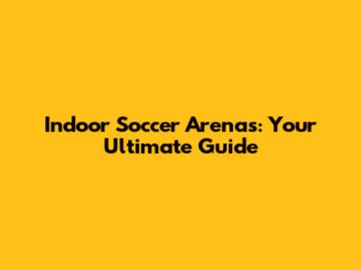 Indoor Soccer Arenas: Your Ultimate Guide