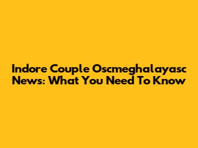 Indore Couple Oscmeghalayasc News: What You Need To Know