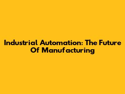 Industrial Automation: The Future Of Manufacturing