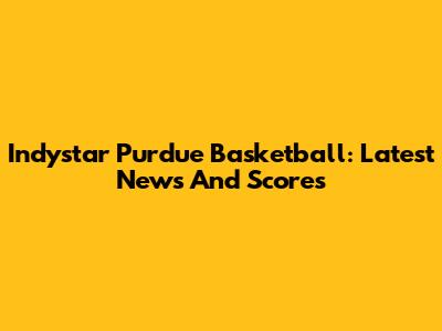 Indystar Purdue Basketball: Latest News And Scores