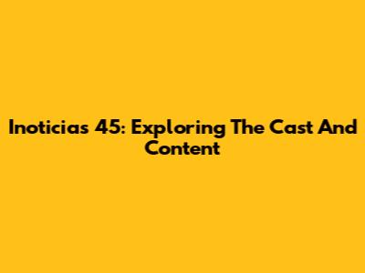 Inoticias 45: Exploring The Cast And Content