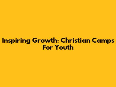Inspiring Growth: Christian Camps For Youth
