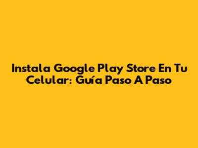 Instala Google Play Store En Tu Celular: Guía Paso A Paso