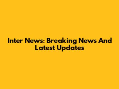 Inter News: Breaking News And Latest Updates