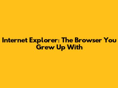 Internet Explorer: The Browser You Grew Up With