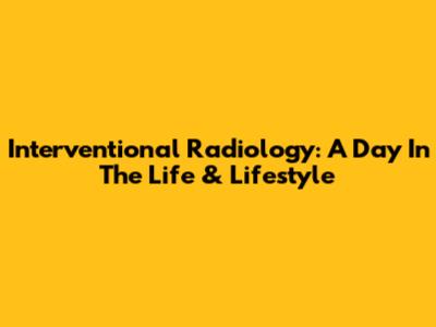 Interventional Radiology: A Day In The Life & Lifestyle